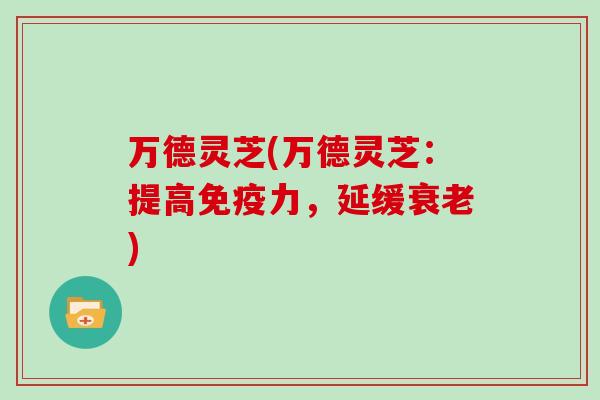 万德灵芝(万德灵芝：提高免疫力，延缓衰老)-第1张图片-灵芝大师