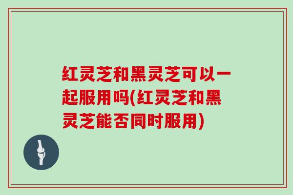 红灵芝和黑灵芝可以一起服用吗(红灵芝和黑灵芝能否同时服用)