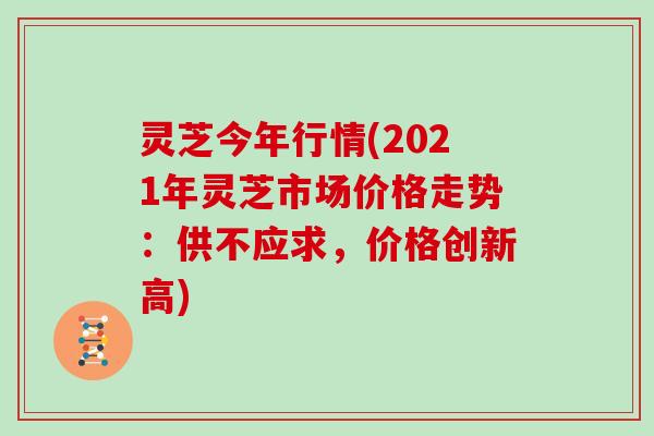 灵芝今年行情(2021年灵芝市场价格走势：供不应求，价格创新高)