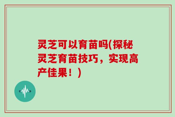 灵芝可以育苗吗(探秘灵芝育苗技巧，实现高产佳果！)