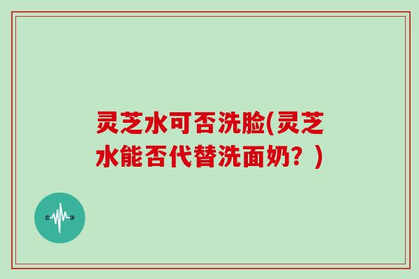灵芝水可否洗脸(灵芝水能否代替洗面奶？)