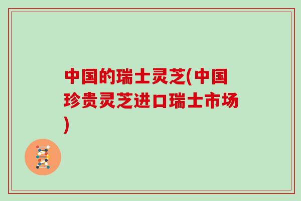 中国的瑞士灵芝(中国珍贵灵芝进口瑞士市场)