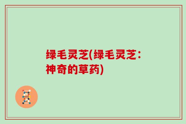绿毛灵芝(绿毛灵芝:神奇的草药)-第1张图片-灵芝大师 绿毛灵芝(绿毛灵芝:神奇的草药)-第1张图片-灵芝大师