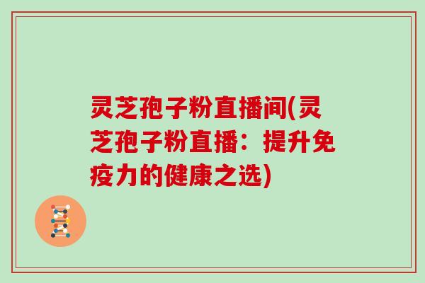 灵芝孢子粉直播间(灵芝孢子粉直播：提升免疫力的健康之选)