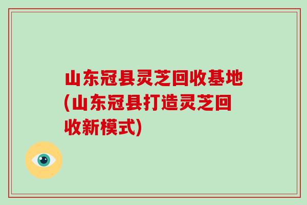 山东冠县灵芝回收基地(山东冠县打造灵芝回收新模式)