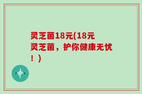 灵芝菌18元(18元灵芝菌，护你健康无忧！)