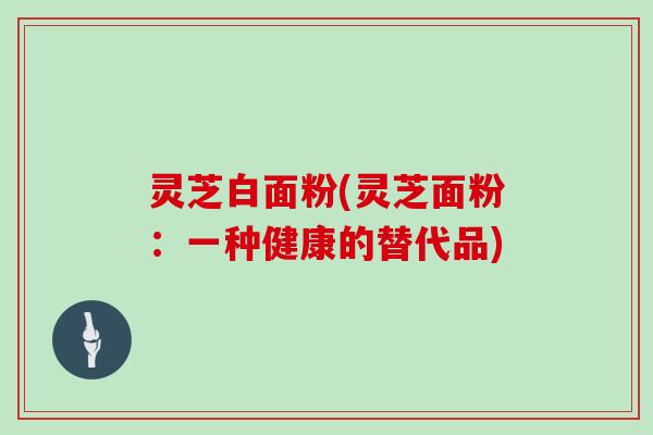 灵芝白面粉(灵芝面粉：一种健康的替代品)