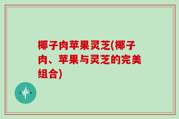 椰子肉苹果灵芝(椰子肉、苹果与灵芝的完美组合)