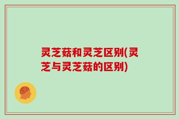 灵芝菇和灵芝区别(灵芝与灵芝菇的区别)