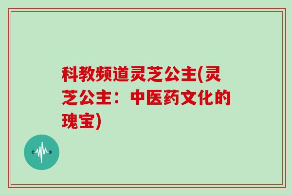 科教频道灵芝公主(灵芝公主：中医药文化的瑰宝)