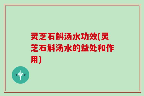 灵芝石斛汤水功效(灵芝石斛汤水的益处和作用)