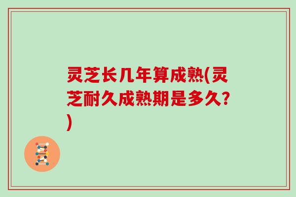 灵芝长几年算成熟(灵芝耐久成熟期是多久？)
