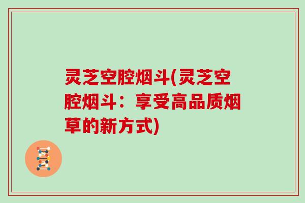 灵芝空腔烟斗(灵芝空腔烟斗：享受高品质烟草的新方式)