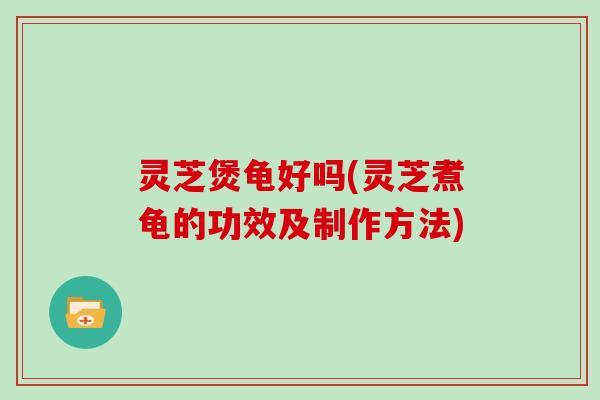 灵芝煲龟好吗(灵芝煮龟的功效及制作方法)
