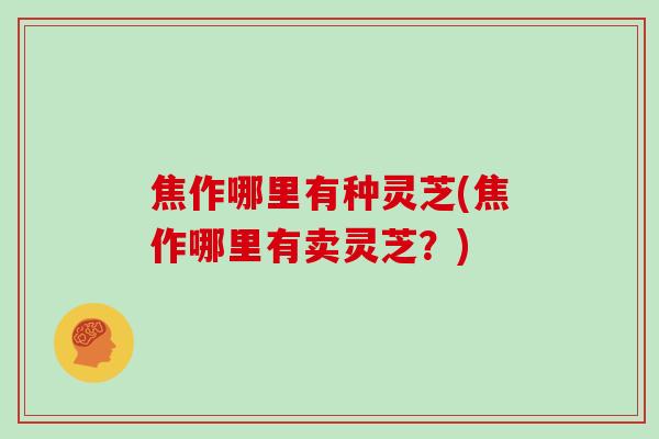 焦作哪里有种灵芝(焦作哪里有卖灵芝？)