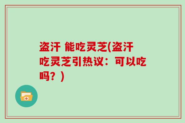 盗汗 能吃灵芝(盗汗吃灵芝引热议：可以吃吗？)