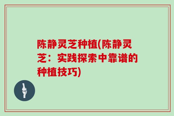 陈静灵芝种植(陈静灵芝:实践探索中靠谱的种植技巧)-第1张图片-灵芝大师 陈静灵芝种植(陈静灵芝:实践探索中靠谱的种植技巧)-第1张图片-灵芝大师