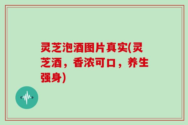 灵芝泡酒图片真实(灵芝酒，香浓可口，养生强身)