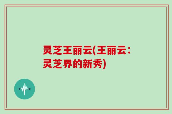 灵芝王丽云(王丽云：灵芝界的新秀)