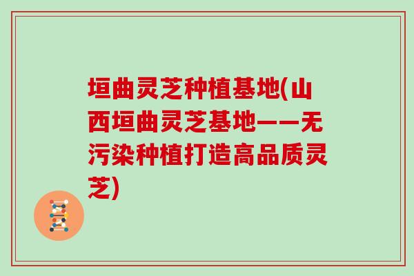 垣曲灵芝种植基地(山西垣曲灵芝基地——无污染种植打造高品质灵芝)