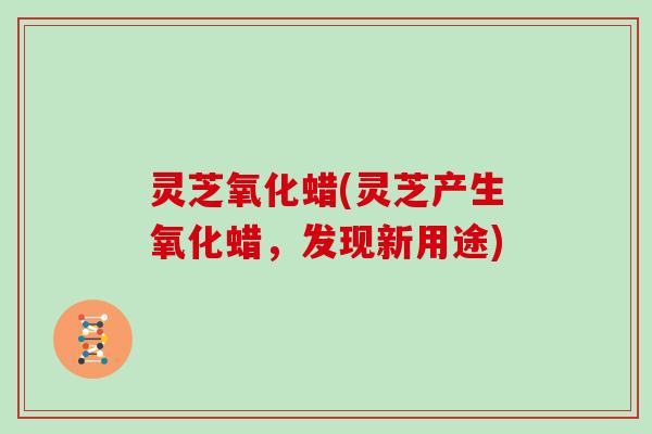灵芝氧化蜡(灵芝产生氧化蜡，发现新用途)