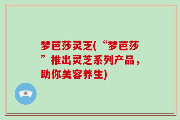 梦芭莎灵芝(“梦芭莎”推出灵芝系列产品，助你美容养生)