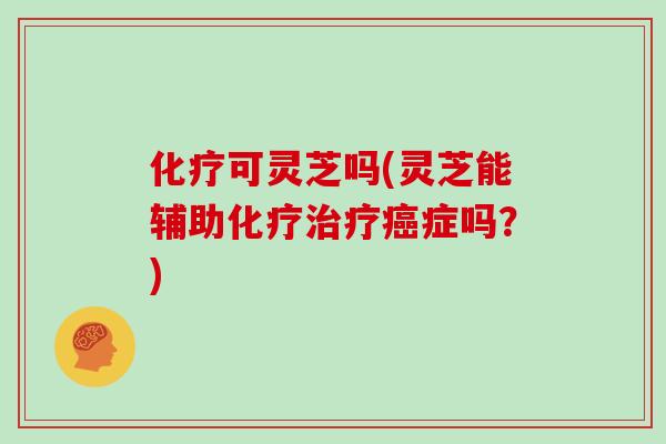 化疗可灵芝吗(灵芝能辅助化疗治疗癌症吗？)