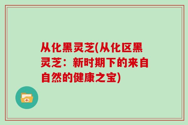从化黑灵芝(从化区黑灵芝：新时期下的来自自然的健康之宝)