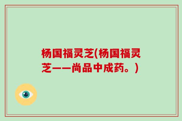 杨国福灵芝(杨国福灵芝——尚品中成药。)