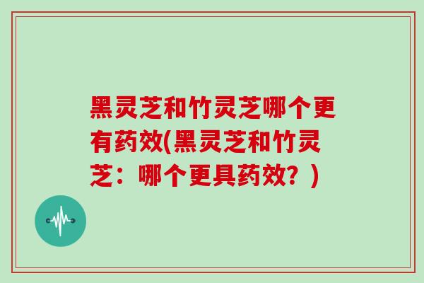 黑灵芝和竹灵芝哪个更有药效(黑灵芝和竹灵芝：哪个更具药效？)