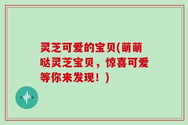 灵芝可爱的宝贝(萌萌哒灵芝宝贝，惊喜可爱等你来发现！)