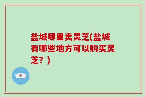盐城哪里卖灵芝(盐城有哪些地方可以购买灵芝？)