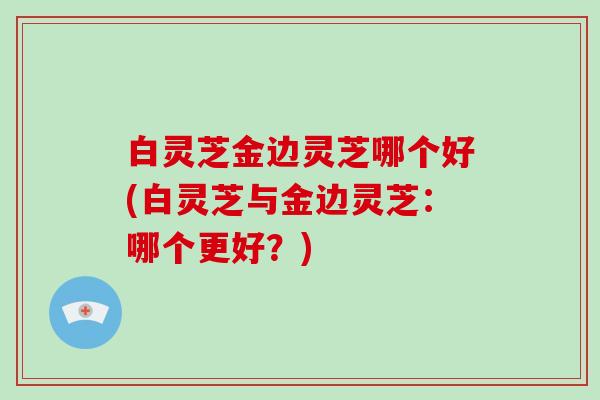 白灵芝金边灵芝哪个好(白灵芝与金边灵芝：哪个更好？)