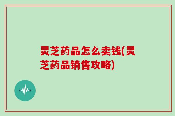 灵芝药品怎么卖钱(灵芝药品销售攻略)