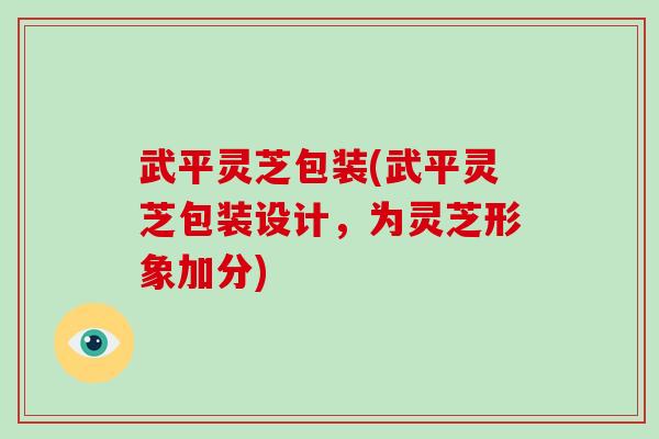 武平灵芝包装(武平灵芝包装设计，为灵芝形象加分)