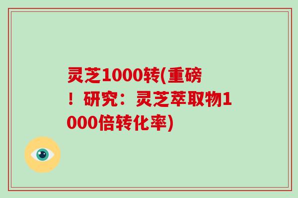灵芝1000转(重磅！研究：灵芝萃取物1000倍转化率)