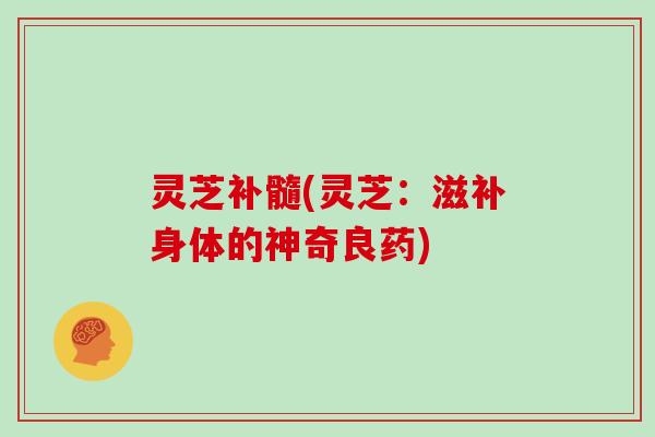 灵芝补髓(灵芝：滋补身体的神奇良药)