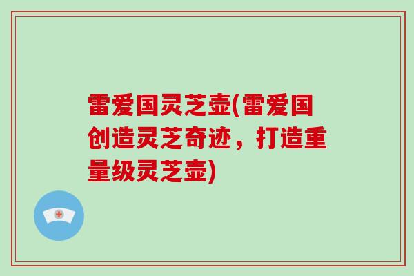 雷爱国灵芝壶(雷爱国创造灵芝奇迹，打造重量级灵芝壶)