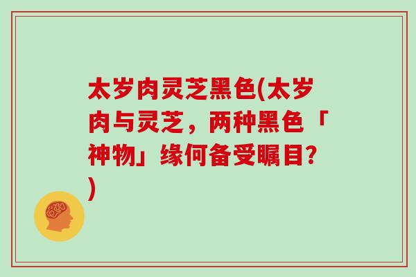 太岁肉灵芝黑色(太岁肉与灵芝，两种黑色「神物」缘何备受瞩目？)