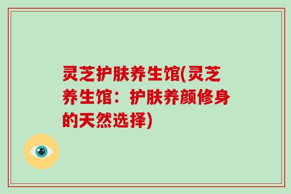 灵芝护肤养生馆(灵芝养生馆：护肤养颜修身的天然选择)