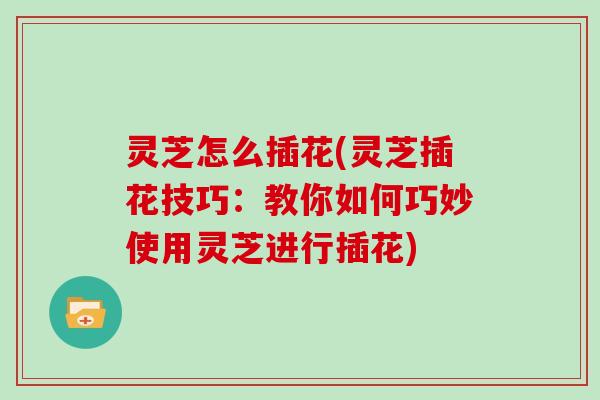 灵芝怎么插花(灵芝插花技巧：教你如何巧妙使用灵芝进行插花)