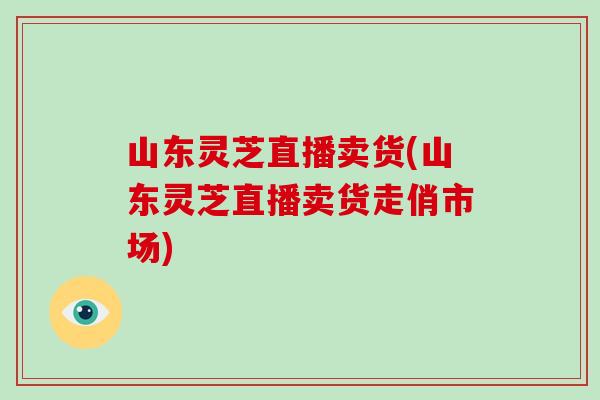 山东灵芝直播卖货(山东灵芝直播卖货走俏市场)