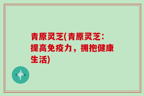 青原灵芝(青原灵芝：提高免疫力，拥抱健康生活)