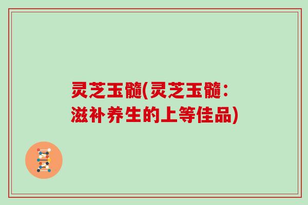 灵芝玉髓(灵芝玉髓：滋补养生的上等佳品)