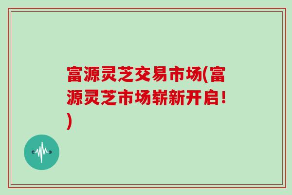富源灵芝交易市场(富源灵芝市场崭新开启！)