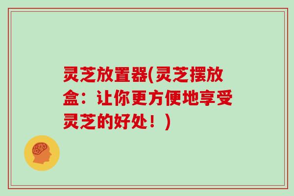 灵芝放置器(灵芝摆放盒：让你更方便地享受灵芝的好处！)