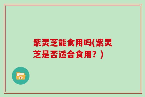 紫灵芝能食用吗(紫灵芝是否适合食用？)