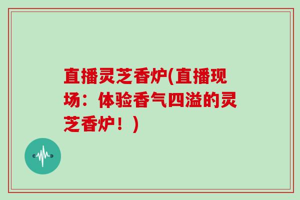 直播灵芝香炉(直播现场：体验香气四溢的灵芝香炉！)