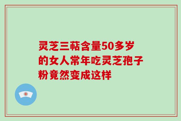 灵芝三萜含量50多岁的女人常年吃灵芝孢子粉竟然变成这样