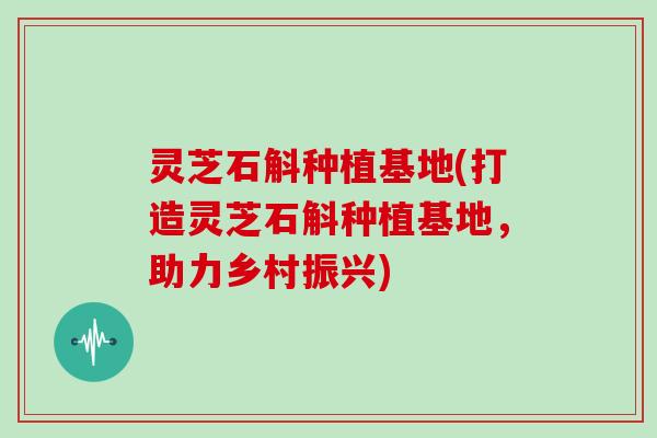 灵芝石斛种植基地(打造灵芝石斛种植基地，助力乡村振兴)